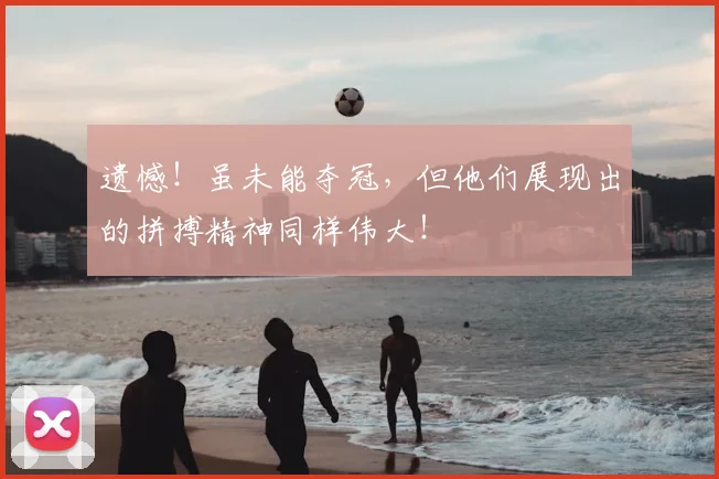 遗憾！虽未能夺冠，但他们展现出的拼搏精神同样伟大！