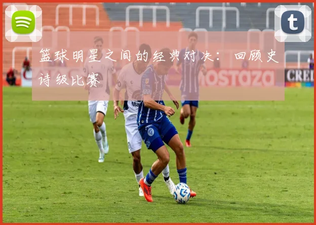 篮球明星之间的经典对决：回顾史诗级比赛