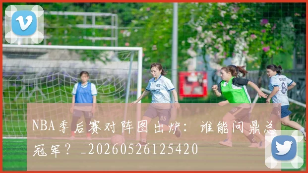 NBA季后赛对阵图出炉：谁能问鼎总冠军？_20260526125420