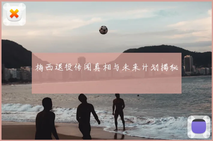梅西退役传闻真相与未来计划揭秘