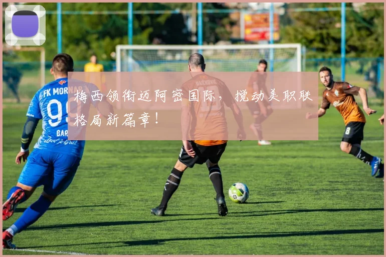 梅西领衔迈阿密国际，搅动美职联格局新篇章！