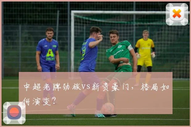 中超老牌劲旅vs新贵豪门，格局如何演变？
