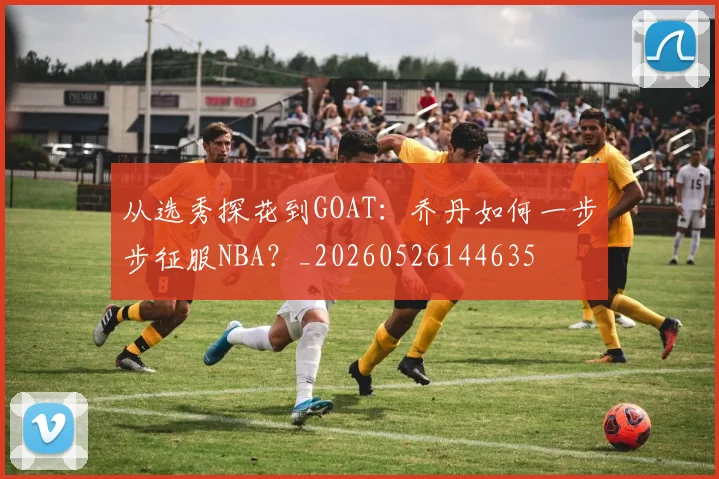 从选秀探花到GOAT：乔丹如何一步步征服NBA？_20260526144635