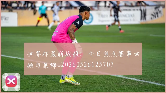 世界杯最新战报：今日焦点赛事回顾与集锦_20260526125707