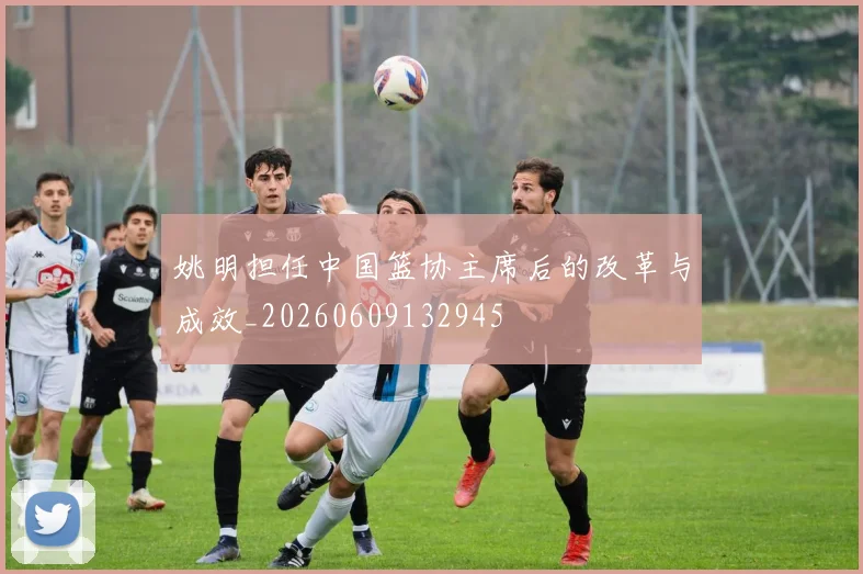 姚明担任中国篮协主席后的改革与成效_20260609132945