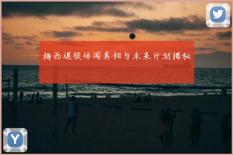 梅西退役传闻真相与未来计划揭秘
