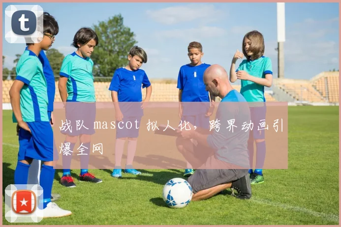 战队 mascot 拟人化，跨界动画引爆全网