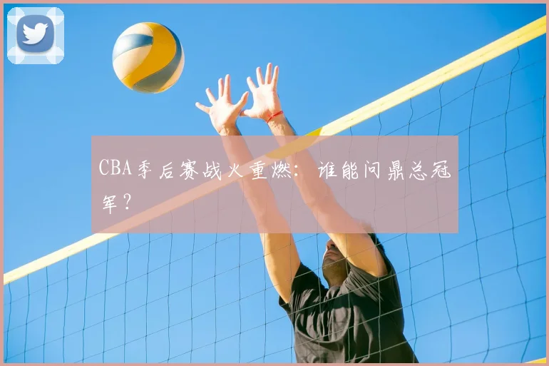 CBA季后赛战火重燃：谁能问鼎总冠军？