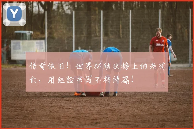 传奇依旧!世界杯助攻榜上的老将们,用经验书写不朽诗篇!