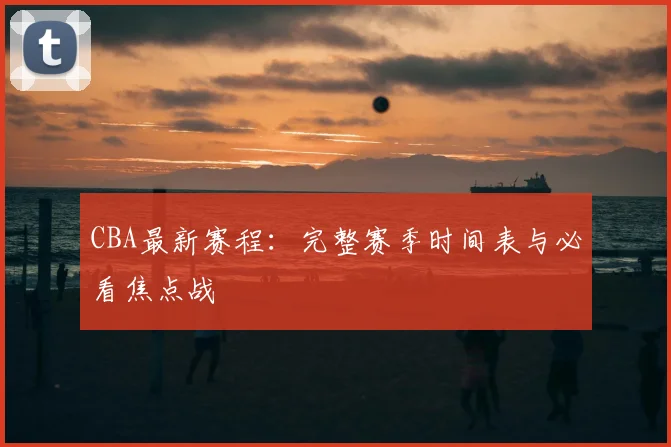 CBA最新赛程：完整赛季时间表与必看焦点战