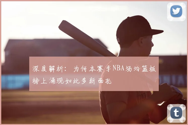 深度解析：为何本赛季NBA场均篮板榜上涌现如此多新面孔