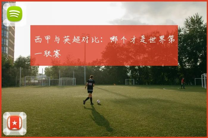 西甲与英超对比：哪个才是世界第一联赛