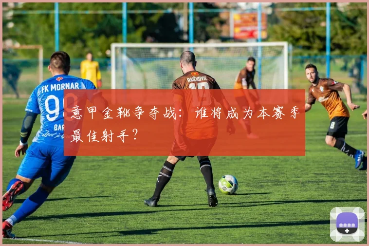 意甲金靴争夺战：谁将成为本赛季最佳射手？